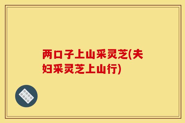 两口子上山采灵芝(夫妇采灵芝上山行)
