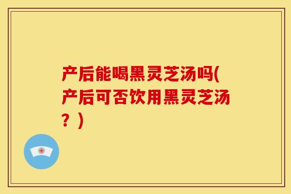 产后能喝黑灵芝汤吗(产后可否饮用黑灵芝汤？)