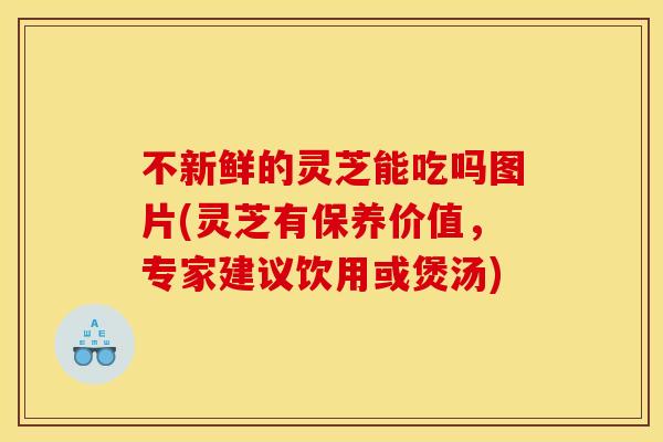 不新鲜的灵芝能吃吗图片(灵芝有保养价值,专家建议饮用或煲汤)