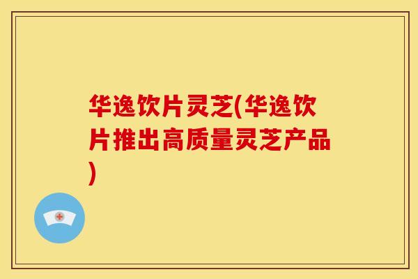 华逸饮片灵芝(华逸饮片推出高质量灵芝产品)