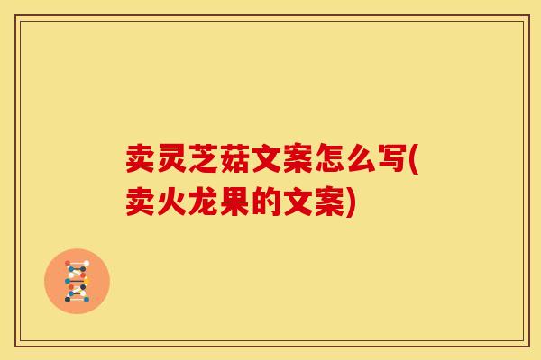 卖灵芝菇文案怎么写(卖火龙果的文案)