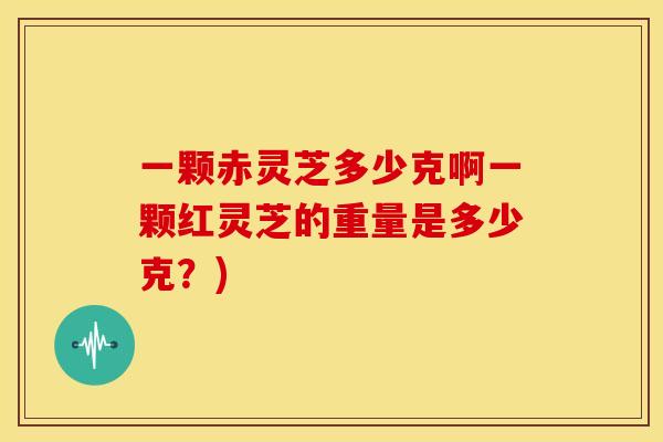 一颗赤灵芝多少克啊一颗红灵芝的重量是多少克?)