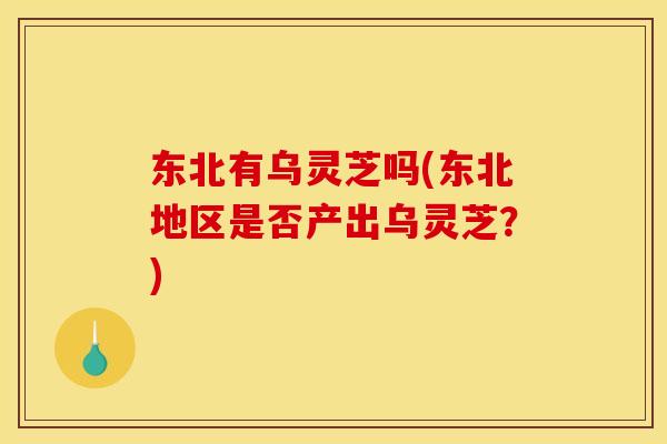 东北有乌灵芝吗(东北地区是否产出乌灵芝?)