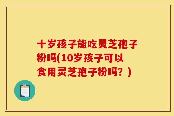 十岁孩子能吃灵芝孢子粉吗(10岁孩子可以食用灵芝孢子粉吗?)
