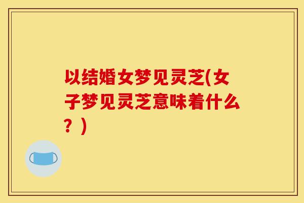 以结婚女梦见灵芝(女子梦见灵芝意味着什么?)