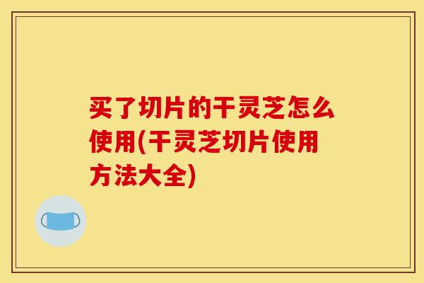 买了切片的干灵芝怎么使用(干灵芝切片使用方法大全)