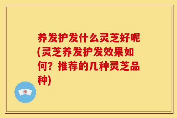 养发护发什么灵芝好呢(灵芝养发护发效果如何？推荐的几种灵芝品种)