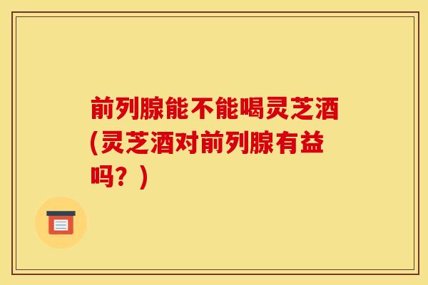 前列腺能不能喝灵芝酒(灵芝酒对前列腺有益吗?)