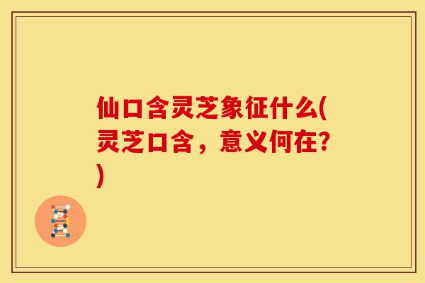 仙口含灵芝象征什么(灵芝口含，意义何在？)
