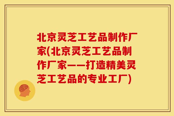 北京灵芝工艺品制作厂家(北京灵芝工艺品制作厂家——打造精美灵芝工艺品的专业工厂)