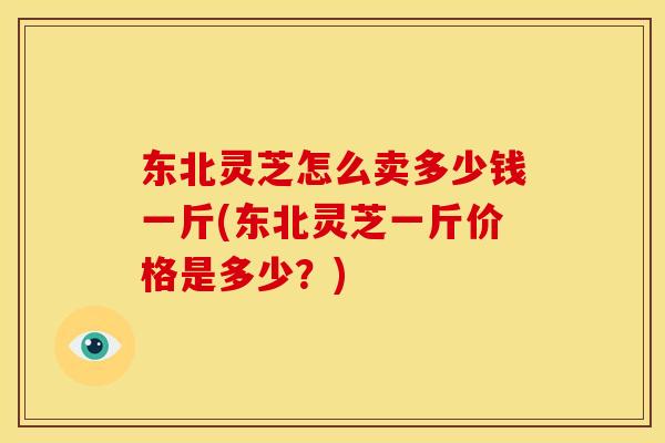 东北灵芝怎么卖多少钱一斤(东北灵芝一斤价格是多少？)