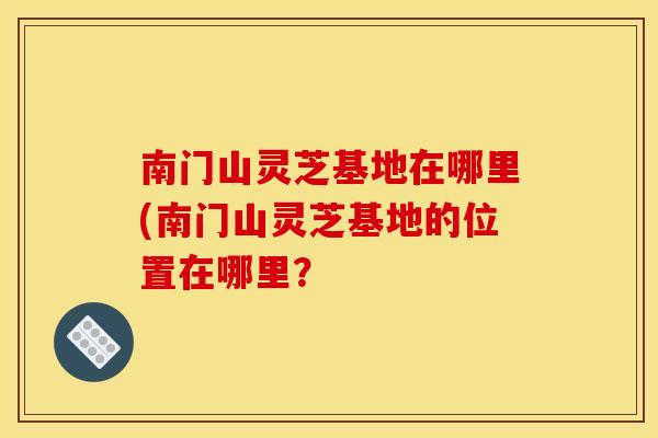 南门山灵芝基地在哪里(南门山灵芝基地的位置在哪里?