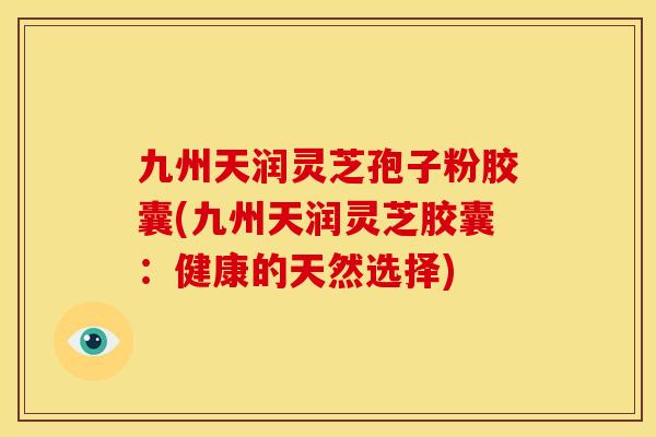 九州天润灵芝孢子粉胶囊(九州天润灵芝胶囊：健康的天然选择)