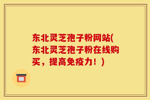 东北灵芝孢子粉网站(东北灵芝孢子粉在线购买,提高免疫力!)