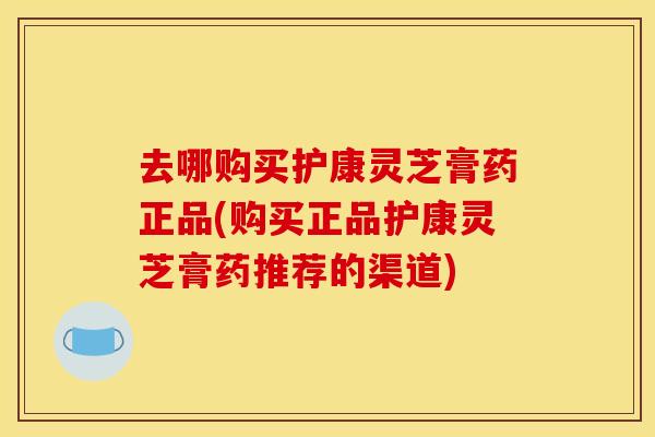 去哪购买护康灵芝膏药正品(购买正品护康灵芝膏药推荐的渠道)
