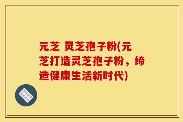 元芝 灵芝孢子粉(元芝打造灵芝孢子粉,缔造健康生活新时代)