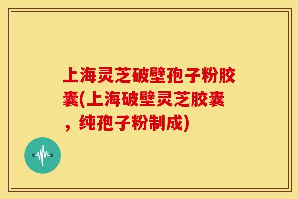 上海灵芝破壁孢子粉胶囊(上海破壁灵芝胶囊，纯孢子粉制成)