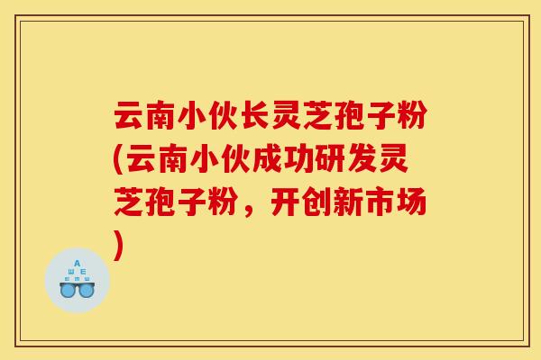 云南小伙长灵芝孢子粉(云南小伙成功研发灵芝孢子粉,开创新市场)