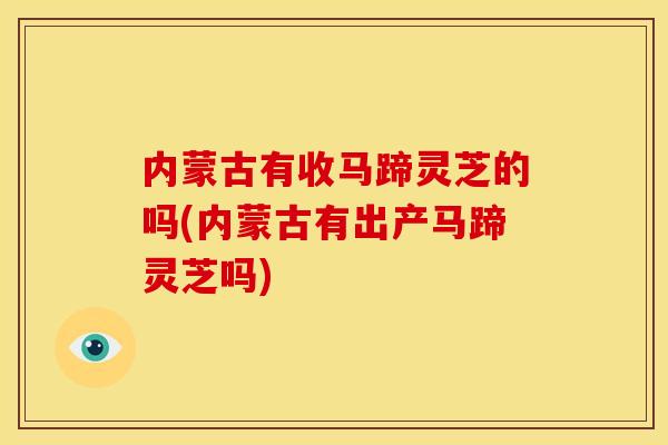 内蒙古有收马蹄灵芝的吗(内蒙古有出产马蹄灵芝吗)