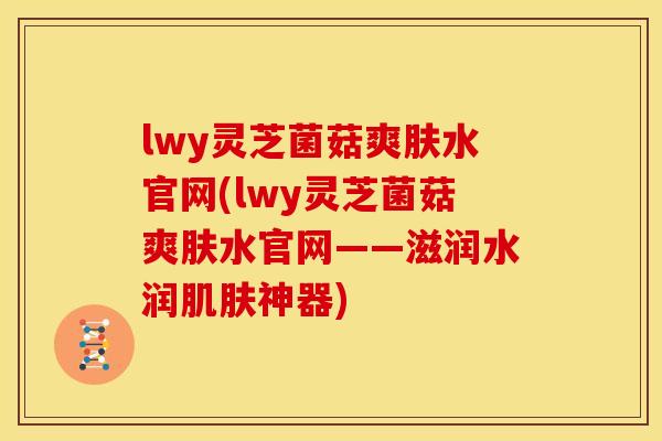 lwy灵芝菌菇爽肤水官网(lwy灵芝菌菇爽肤水官网——滋润水润肌肤神器)