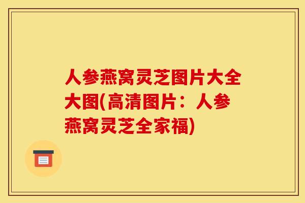 人参燕窝灵芝图片大全大图(高清图片:人参燕窝灵芝全家福)