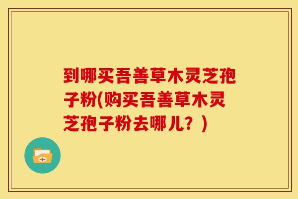 到哪买吾善草木灵芝孢子粉(购买吾善草木灵芝孢子粉去哪儿？)