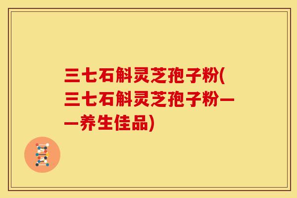 三七石斛灵芝孢子粉(三七石斛灵芝孢子粉——养生佳品)