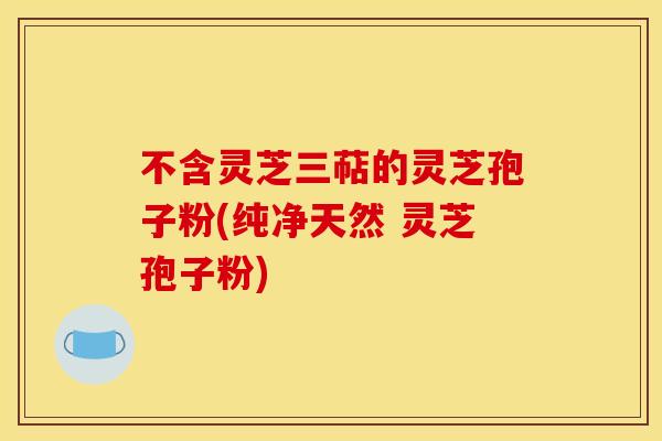 不含灵芝三萜的灵芝孢子粉(纯净天然 灵芝孢子粉)