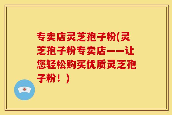 专卖店灵芝孢子粉(灵芝孢子粉专卖店——让您轻松购买优质灵芝孢子粉！)