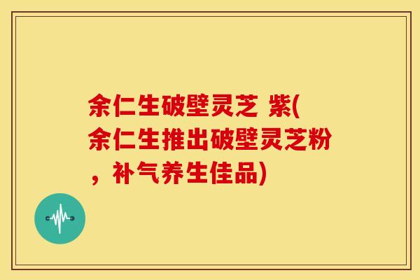 余仁生破壁灵芝 紫(余仁生推出破壁灵芝粉，补气养生佳品)