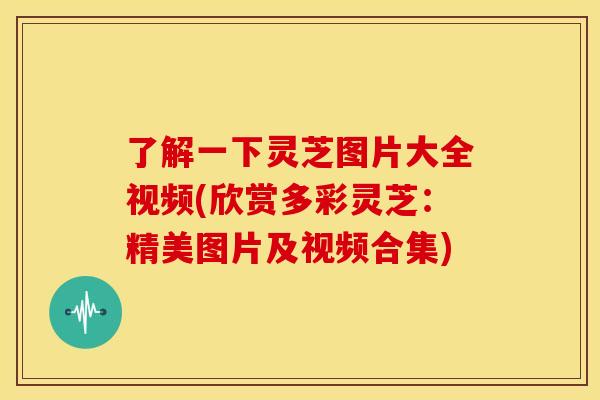 了解一下灵芝图片大全视频(欣赏多彩灵芝:精美图片及视频合集)