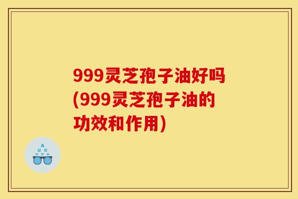 999灵芝孢子油好吗(999灵芝孢子油的功效和作用)