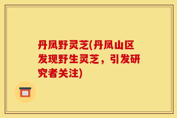丹凤野灵芝(丹凤山区发现野生灵芝,引发研究者关注)