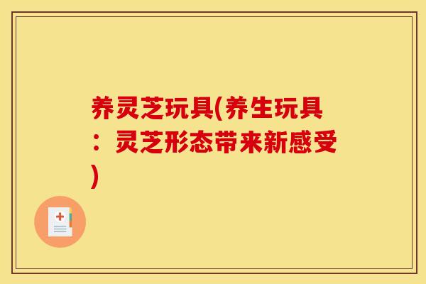 养灵芝玩具(养生玩具：灵芝形态带来新感受)