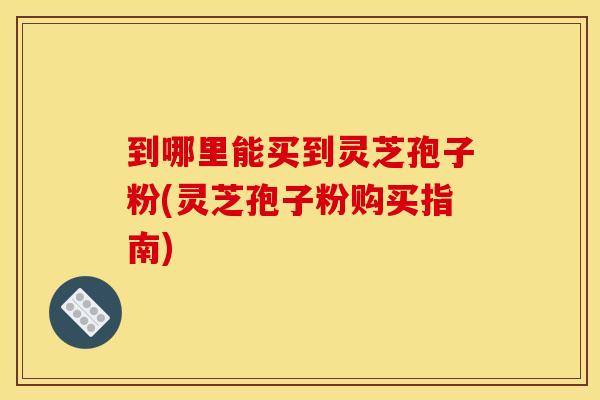 到哪里能买到灵芝孢子粉(灵芝孢子粉购买指南)