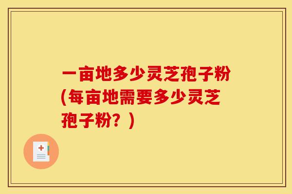 一亩地多少灵芝孢子粉(每亩地需要多少灵芝孢子粉？)