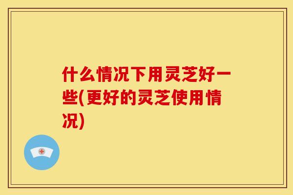 什么情况下用灵芝好一些(更好的灵芝使用情况)