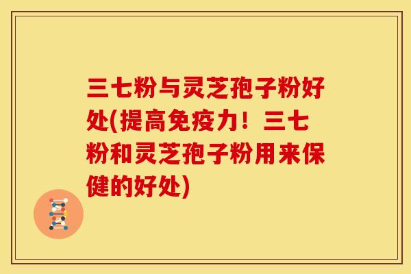 三七粉与灵芝孢子粉好处(提高免疫力!三七粉和灵芝孢子粉用来保健的好处)