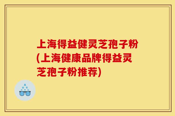 上海得益健灵芝孢子粉(上海健康品牌得益灵芝孢子粉推荐)