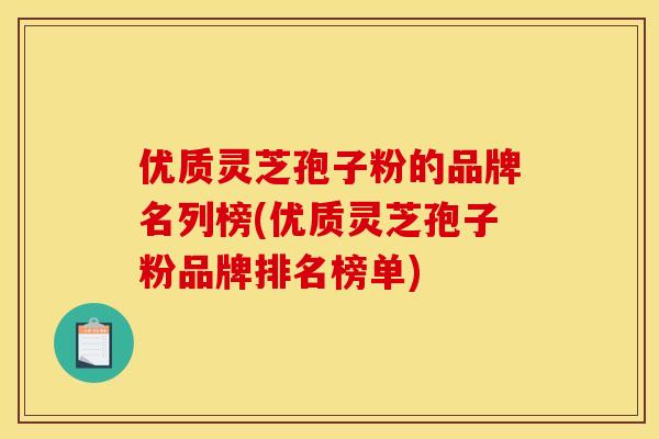 优质灵芝孢子粉的品牌名列榜(优质灵芝孢子粉品牌排名榜单)