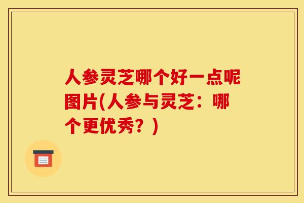 人参灵芝哪个好一点呢图片(人参与灵芝：哪个更优秀？)