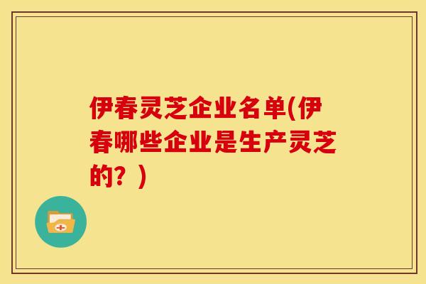 伊春灵芝企业名单(伊春哪些企业是生产灵芝的?)