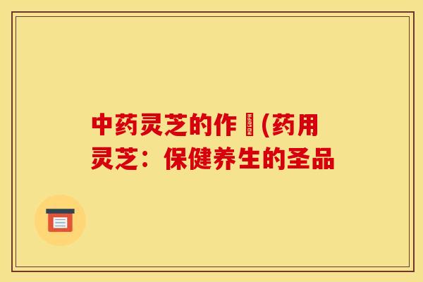 中药灵芝的作甿(药用灵芝:保健养生的圣品