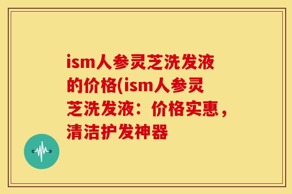 ism人参灵芝洗发液的价格(ism人参灵芝洗发液:价格实惠,清洁护发神器