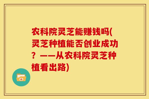 农科院灵芝能赚钱吗(灵芝种植能否创业成功？——从农科院灵芝种植看出路)