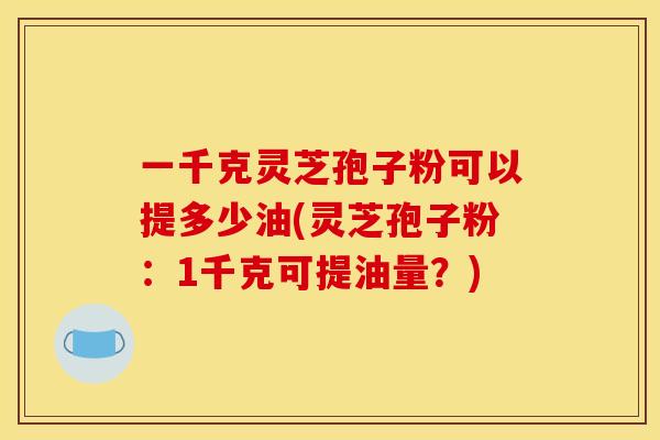 一千克灵芝孢子粉可以提多少油(灵芝孢子粉:1千克可提油量?)