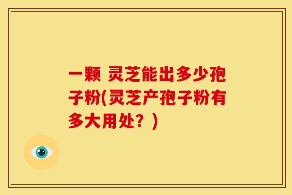一颗 灵芝能出多少孢子粉(灵芝产孢子粉有多大用处？)