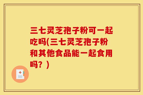 三七灵芝孢子粉可一起吃吗(三七灵芝孢子粉和其他食品能一起食用吗？)
