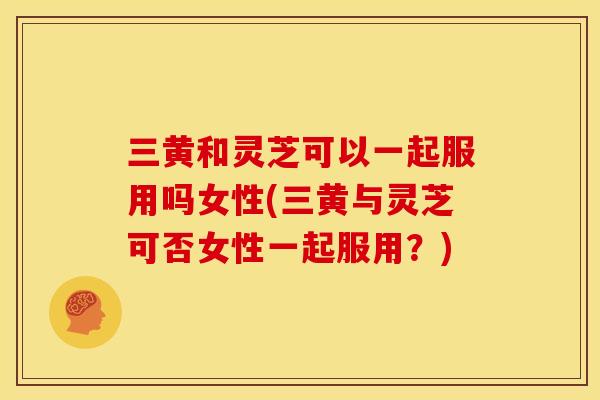三黄和灵芝可以一起服用吗女性(三黄与灵芝可否女性一起服用?)