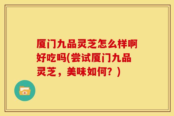 厦门九品灵芝怎么样啊好吃吗(尝试厦门九品灵芝,美味如何?)